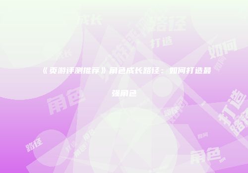 《页游评测推荐》角色成长路径：如何打造最强角色