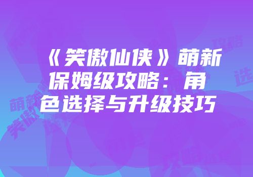 《笑傲仙侠》萌新保姆级攻略：角色选择与升级技巧