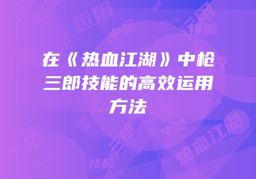 在《热血江湖》中枪三郎技能的高效运用方法