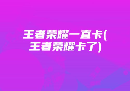 王者荣耀一直卡(王者荣耀卡了)