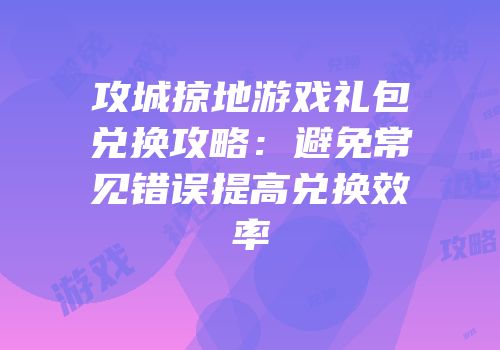 攻城掠地游戏礼包兑换攻略：避免常见错误提高兑换效率