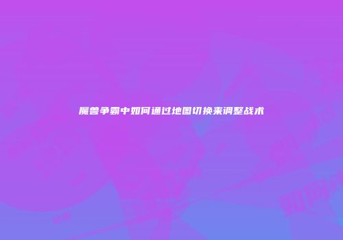 魔兽争霸中如何通过地图切换来调整战术