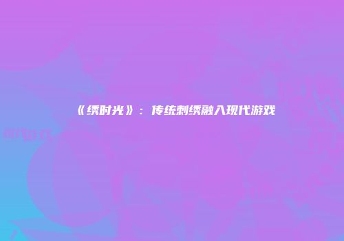 《绣时光》：传统刺绣融入现代游戏