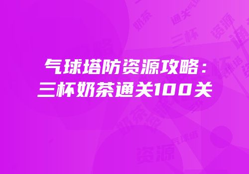气球塔防资源攻略：三杯奶茶通关100关