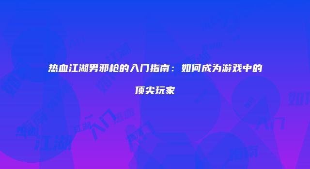 热血江湖男邪枪的入门指南:如何成为游戏中的顶尖玩家