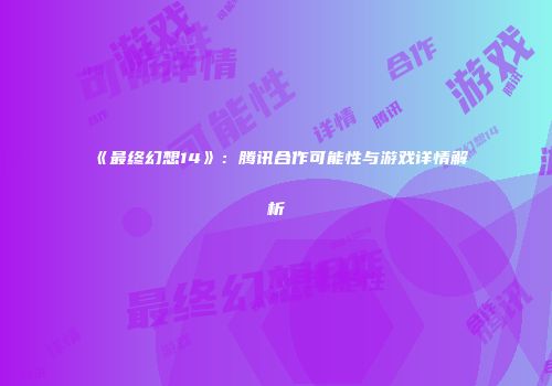 《最终幻想14》：腾讯合作可能性与游戏详情解析