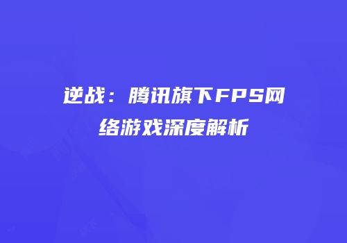 逆战：腾讯旗下FPS网络游戏深度解析