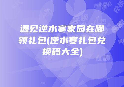 遇见逆水寒家园在哪领礼包(逆水寒礼包兑换码大全)