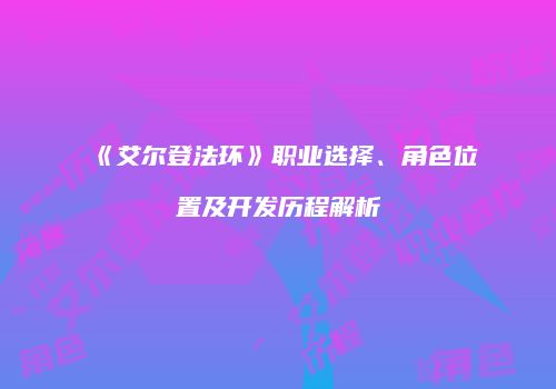 《艾尔登法环》职业选择、角色位置及开发历程解析
