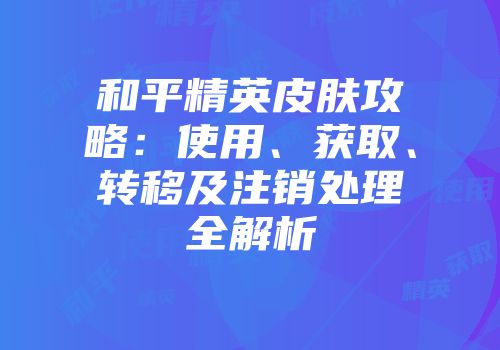 和平精英皮肤攻略：使用、获取、转移及注销处理全解析