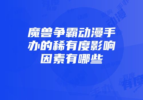 魔兽争霸动漫手办的稀有度影响因素有哪些