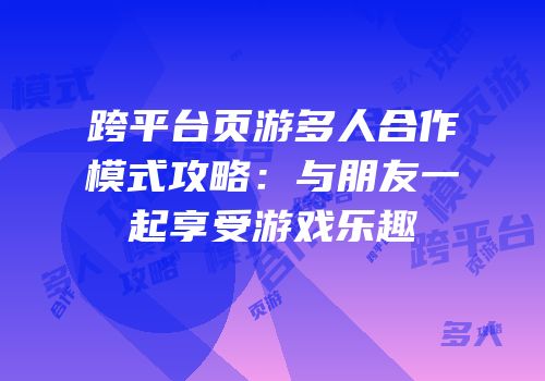 跨平台页游多人合作模式攻略：与朋友一起享受游戏乐趣