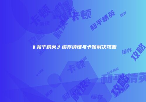 《和平精英》缓存清理与卡顿解决攻略