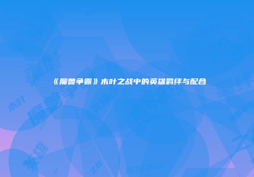 《魔兽争霸》木叶之战中的英雄羁绊与配合