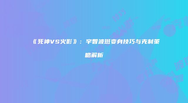 《死神VS火影》：宇智波斑变身技巧与克制策略解析