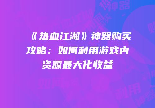 《热血江湖》神器购买攻略:如何利用游戏内资源最大化收益