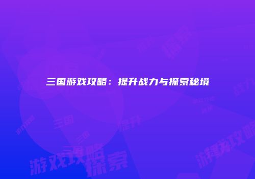 三国游戏攻略：提升战力与探索秘境