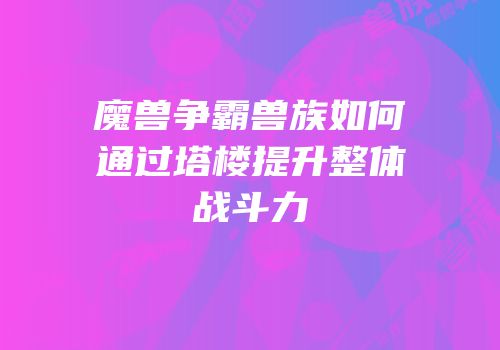 魔兽争霸兽族如何通过塔楼提升整体战斗力