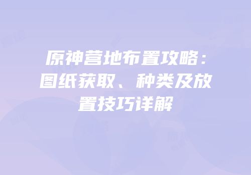 原神营地布置攻略：图纸获取、种类及放置技巧详解