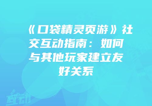 《口袋精灵页游》社交互动指南：如何与其他玩家建立友好关系