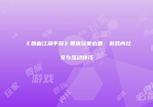 《热血江湖手游》贵族玩家必备：游戏内社交与互动技巧