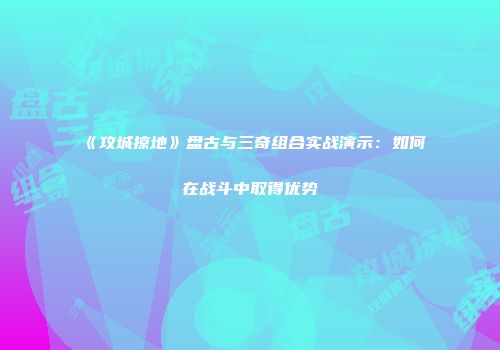 《攻城掠地》盘古与三奇组合实战演示：如何在战斗中取得优势