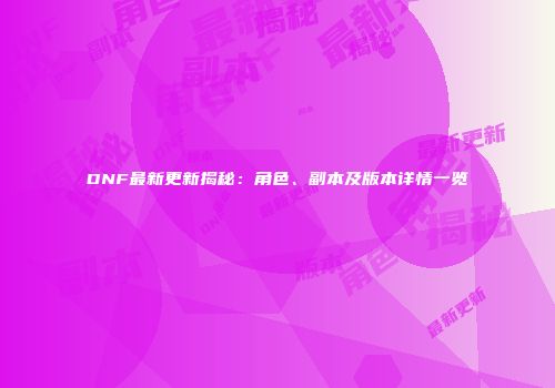 DNF最新更新揭秘：角色、副本及版本详情一览