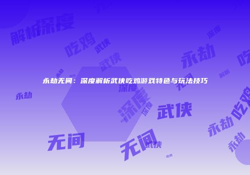 永劫无间：深度解析武侠吃鸡游戏特色与玩法技巧