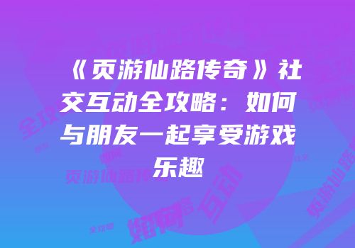 《页游仙路传奇》社交互动全攻略：如何与朋友一起享受游戏乐趣