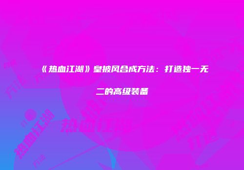 《热血江湖》皇披风合成方法:打造独一无二的高级装备