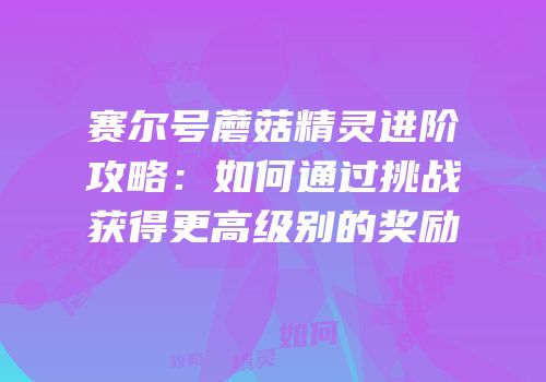 赛尔号蘑菇精灵进阶攻略：如何通过挑战获得更高级别的奖励