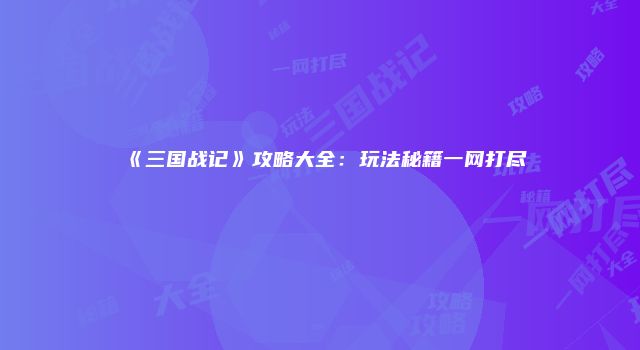 《三国战记》攻略大全：玩法秘籍一网打尽
