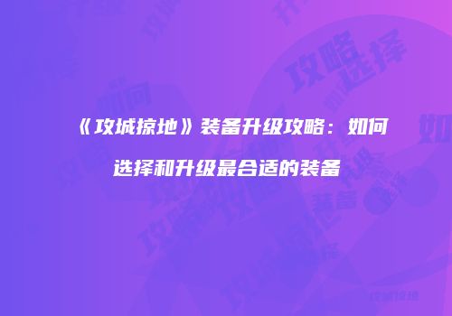 《攻城掠地》装备升级攻略:如何选择和升级最合适的装备