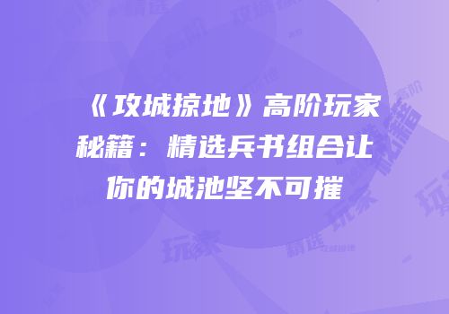 《攻城掠地》高阶玩家秘籍：精选兵书组合让你的城池坚不可摧