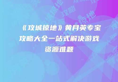 《攻城掠地》黄月英专宝攻略大全一站式解决游戏资源难题