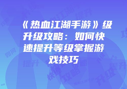 《热血江湖手游》级升级攻略：如何快速提升等级掌握游戏技巧