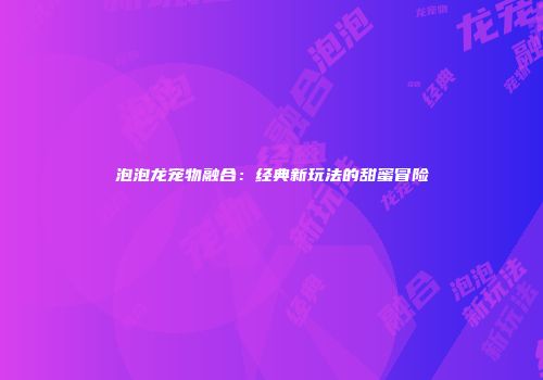 泡泡龙宠物融合：经典新玩法的甜蜜冒险