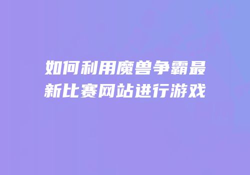 如何利用魔兽争霸最新比赛网站进行游戏