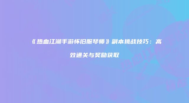 《热血江湖手游怀旧服琴师》副本挑战技巧：高效通关与奖励获取