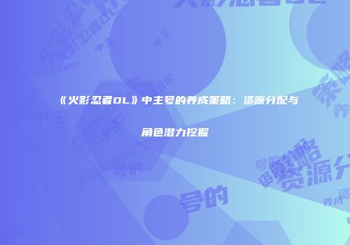 《火影忍者OL》中主号的养成策略：资源分配与角色潜力挖掘