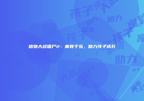 植物大战僵尸2：寓教于乐，助力孩子成长