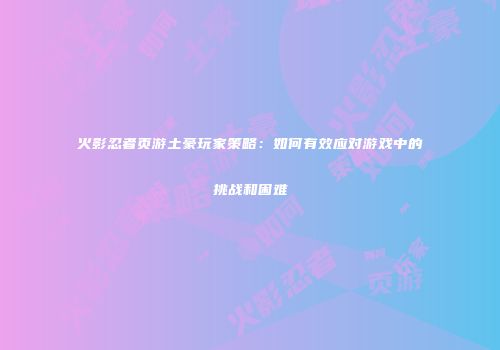 火影忍者页游土豪玩家策略：如何有效应对游戏中的挑战和困难