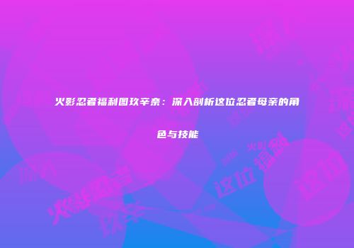 火影忍者福利图玖辛奈：深入剖析这位忍者母亲的角色与技能