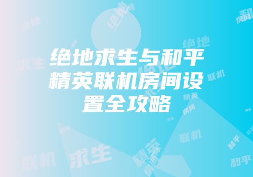 绝地求生与和平精英联机房间设置全攻略