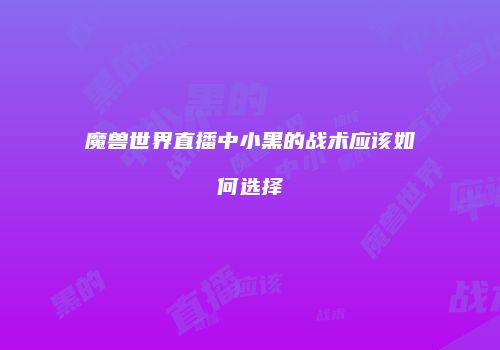 魔兽世界直播中小黑的战术应该如何选择