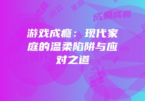 游戏成瘾：现代家庭的温柔陷阱与应对之道