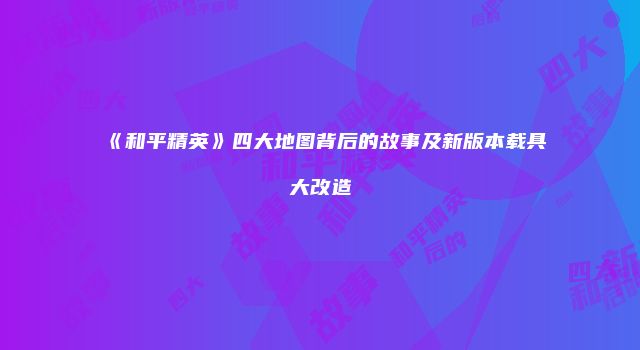 《和平精英》四大地图背后的故事及新版本载具大改造