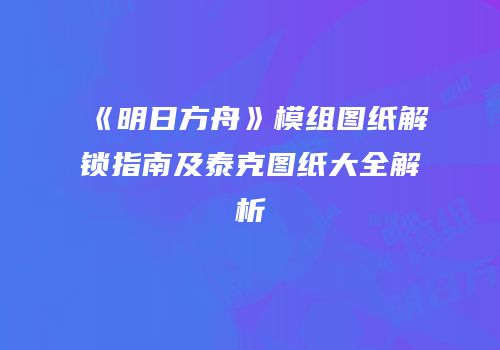 《明日方舟》模组图纸解锁指南及泰克图纸大全解析