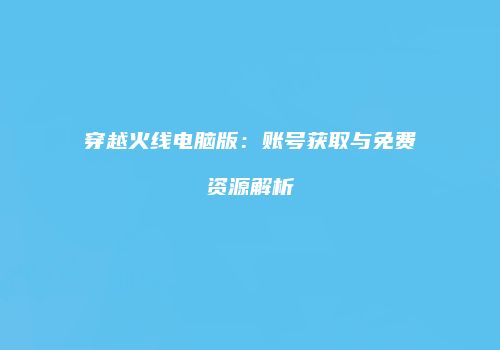 穿越火线电脑版：账号获取与免费资源解析