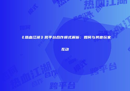 《热血江湖》跨平台合作模式解析：如何与其他玩家互动